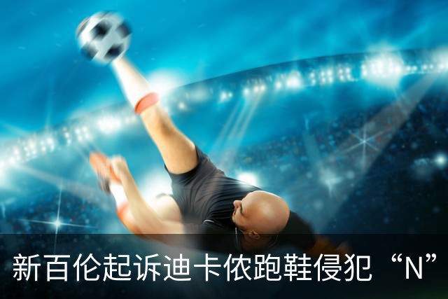 新百伦起诉迪卡侬跑鞋侵犯“N”商标，对方辩称那是“K”，曾有国内鞋商遭诉判赔1000万